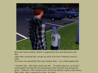 Ben also meets Isaiah, which is apparently Don and Samara’s son.
But
right after meeting him, we get an alert (I do have Twallan’s mod to
help
the town run smoothly) that says Isaiah died… as a child apparently.

I wonder why. Sim kids rarely just die. It really bugs me, so much I
contemplate leaving the lot and going to Don’s house and seeing the
ghost. However, that would screw up all the lifetime wishes and wants,
 
