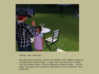 “Howdy, ugly little girl.”

Also Ben meets this kid, Janette Fox-Robles, who I highly suspect is
an illegitimate child of Gage. I might have had him have an affair
with her mother before I started playing the legacy family… and he
might have gotten her pregnant, little known to her husband. Ok, I
totally did.
 