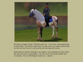 So back to legacy living. Patches grew up. I love him, and apparently
so does Ben. He learns super fast, he gets nine race points practically
on his own (he loves to run) and starts winning the bucks.

Obviously he doesn’t belong in my legacy, but perharps the sim Gods
felt sorry for me or something. I’m not use to an actual useful sim
or animal. It’s so refreshing I could cry… almost.
 