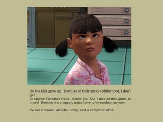 So the kids grow up. Because of their sucky toddlerhood, I don’t
get
to choose Victoria’s traits. Screw you EA! I rock at this game, so
there! Besides it’s a legacy, traits have to be random anyway.

So she’s insane, athletic, lucky, and a computer whiz.
 