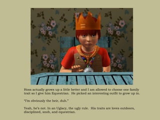 Hoss actually grows up a little better and I am allowed to choose one family
trait so I give him Equestrian. He picked an interesting outfit to grow up in.

“I’m obviously the heir, duh.”

Yeah, he’s not. In an Uglacy, the ugly rule. His traits are loves outdoors,
disciplined, snob, and equestrian.
 
