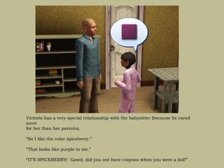 Victoria has a very special relationship with the babysitter (because he cared
more
for her than her parents).

“So I like the color spiceberry.”

“That looks like purple to me.”

“IT’S SPICEBERRY! Gawd, did you not have crayons when you were a kid!”
 