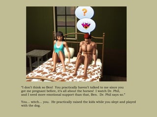 “I don’t think so Ben! You practically haven’t talked to me since you
got me pregnant before, it’s all about the horses! I watch Dr. Phil,
and I need more emotional support than that, Ben. Dr. Phil says so.”

You… witch… you. He practically raised the kids while you slept and played
with the dog.
 