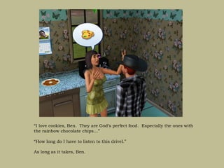 “I love cookies, Ben. They are God’s perfect food. Especially the ones with
the rainbow chocolate chips…”

“How long do I have to listen to this drivel.”

As long as it takes, Ben.
 