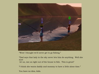“Wow I thought we’d never get to go fishing.”

“Dad says that lady in the sky never lets him do anything. Well she
sure
 let us, ran us right out of the house to fish. This is great!’

“I think she wants daddy and mommy to have a little alone time.”

You have no idea, kids.
 