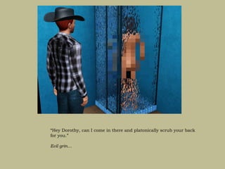 “Hey Dorothy, can I come in there and platonically scrub your back
for you.”

Evil grin…
 