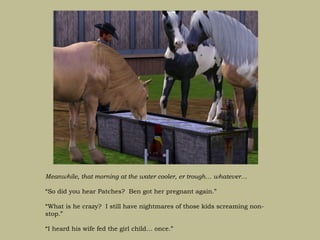 Meanwhile, that morning at the water cooler, er trough… whatever…

“So did you hear Patches? Ben got her pregnant again.”

“What is he crazy? I still have nightmares of those kids screaming non-
stop.”

“I heard his wife fed the girl child… once.”
 