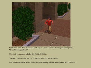 Victoria’s first day of school and she’s… what the heck are you doing kid?
“I’m skipping school!”

The hell you are… *clicks GO TO SCHOOL.

“Awww. Other legacies try to fullfill all their sims wants.”

Yea, well this ain’t them. Now get your little juvenile delinquent butt to class.
 