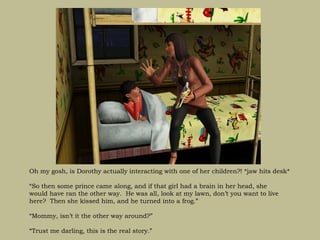 Oh my gosh, is Dorothy actually interacting with one of her children?! *jaw hits desk*

“So then some prince came along, and if that girl had a brain in her head, she
would have ran the other way. He was all, look at my lawn, don’t you want to live
here? Then she kissed him, and he turned into a frog.”

“Mommy, isn’t it the other way around?”

“Trust me darling, this is the real story.”
 