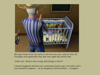 Ben gets home from the races to see his new son, only he went all
Grandpa and apparently that last race aged him pretty bad.

“Little Joe! What’s that creepy doll doing in there?”

I heard imaginary friends were sometimes hard to get, but Little Joe’s
just seemed to appear… as an imaginary friend should… I imagine.
 
