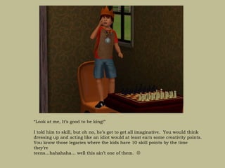“Look at me, It’s good to be king!”

I told him to skill, but oh no, he’s got to get all imaginative. You would think
dressing up and acting like an idiot would at least earn some creativity points.
You know those legacies where the kids have 10 skill points by the time
they’re
teens…hahahaha… well this ain’t one of them. 
 