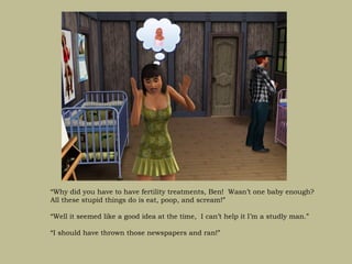 “Why did you have to have fertility treatments, Ben! Wasn’t one baby enough?
All these stupid things do is eat, poop, and scream!”

“Well it seemed like a good idea at the time, I can’t help it I’m a studly man.”

“I should have thrown those newspapers and ran!”
 