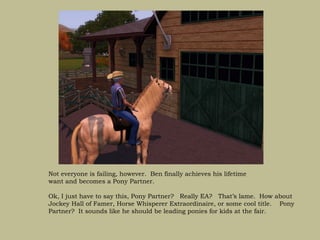 Not everyone is failing, however. Ben finally achieves his lifetime
want and becomes a Pony Partner.

Ok, I just have to say this, Pony Partner? Really EA? That’s lame. How about
Jockey Hall of Famer, Horse Whisperer Extraordinaire, or some cool title. Pony
Partner? It sounds like he should be leading ponies for kids at the fair.
 