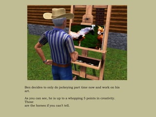 Ben decides to only do jockeying part time now and work on his
art.

As you can see, he is up to a whopping 5 points in creativity.
Those
are the horses if you can’t tell.
 