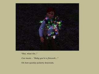 “Hey, what the..”

Cue music… “Baby you’re a firework…”

Oh how quickly puberty descends.
 