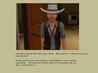 And Hoss, well he looks like Hoss. Derrr. “Boy Golly Pa, I wanna be a jockey
just like you!”

At this point he loves the outdoors, is disciplined, a snob, and an
equestrian. He wants the lifetime want to be top jockey like his
dad, so we go with it.
 