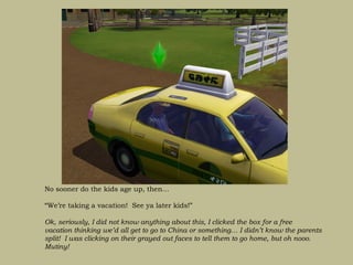 No sooner do the kids age up, then…

“We’re taking a vacation! See ya later kids!”

Ok, seriously, I did not know anything about this, I clicked the box for a free
vacation thinking we’d all get to go to China or something… I didn’t know the parents
split! I was clicking on their grayed out faces to tell them to go home, but oh nooo.
Mutiny!
 