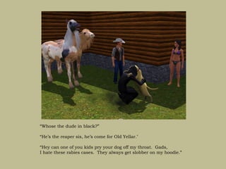 “Whose the dude in black?”

“He’s the reaper sis, he’s come for Old Yellar.’

“Hey can one of you kids pry your dog off my throat. Gads,
I hate these rabies cases. They always get slobber on my hoodie.”
 