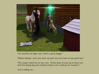 “Go towards the light, boy, that’s a good doggie.”

“Mister Reaper, can’t you wait, my pa’s not even here to say good-bye.”

“The reaper waits for no one, son. Pretty lame of your pa to leave you
with his dying dog and newborn baby so he could go on vacation.”

You’re telling me.
 