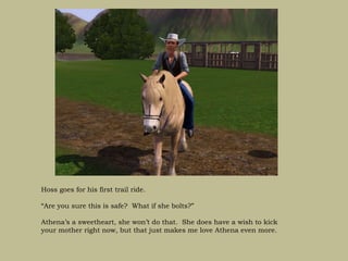 Hoss goes for his first trail ride.

“Are you sure this is safe? What if she bolts?”

Athena’s a sweetheart, she won’t do that. She does have a wish to kick
your mother right now, but that just makes me love Athena even more.
 