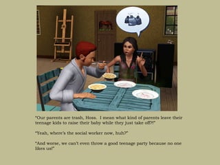 “Our parents are trash, Hoss. I mean what kind of parents leave their
teenage kids to raise their baby while they just take off?!”

“Yeah, where’s the social worker now, huh?”

“And worse, we can’t even throw a good teenage party because no one
likes us!”
 