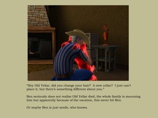 “Hey Old Yellar, did you change your hair? A new collar? I just can’t
place it, but there’s something different about you.”

Ben seriously does not realize Old Yellar died, the whole family is mourning
him but apparently because of the vacation, this never hit Ben.

Or maybe Ben is just senile, who knows.
 