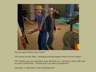 “So, you guys finally came back?”

“Of course we did, Hoss. Anything exciting happen while we were away?”

“Oh I donno, pa, your dog died, your kid grew up… learned to walk, talk, and
we potty trained him. Victoria and I are about to graduate.”

“Ah good, I really didn’t miss anything then.”
 