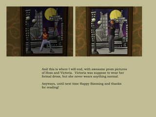 And this is where I will end, with awesome prom pictures
of Hoss and Victoria. Victoria was suppose to wear her
formal dress, but she never wears anything normal.

Anyways, until next time Happy Simming and thanks
for reading!
 