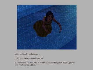 Victoria, I think you better go…

“Why, I’m taking an evening swim.”

In your formal wear? Gads. Well I think we need to g...