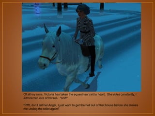 Of all my sims, Victoria has taken the equestrian trait to heart. She rides constantly, I
admire her love of horses. *sniff*
“Pffft, don‟t tell her Angel, I just want to get the hell out of that house before she makes
me unclog the toilet again!”

 