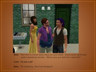 Blake: “Now that is a much better place for your hand. Audra never mentioned

such a handsome brother. Where were you last time I came by?”
Audra: “He was in jail!”
Blake: “Oh a bad boy. Now I am intrigued.”

 