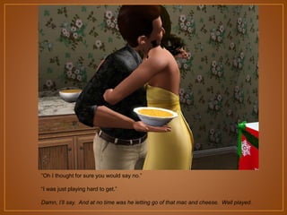 “Oh I thought for sure you would say no.”
“I was just playing hard to get.”
Damn, I’ll say. And at no time was he letting go of that mac and cheese. Well played.

 