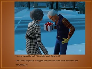 “Hmm, a present for me? This smells weird. What is it?”

“Don‟t be so suspicious. I wrapped up some of the finest horse manure for you.”
“YOU WHAT?!”

 