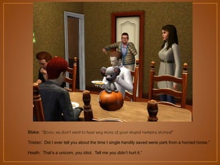 Blake: “Booo, we don’t want to hear any more of your stupid vampire stories!”
Tristan: Did I ever tell you about the time I single handily saved eerie park from a horned horse.”
Heath: That‟s a unicorn, you idiot. Tell me you didn‟t hurt it.”

 