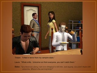 Tristan: “It fled in terror from my vampire stare.”
Laura: “What a ditz. Unicorns run from everyone, you can‟t catch them.”
Blake: “You know as a fairy, I am now obligated to kill him. Just saying. You don’t mess with
unicorns. Where’s the carving knife?”

 