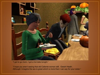 “I got to go mom, I got a hot date tonight.”
“I hope you aren‟t seeing that old Caliente woman still. Geesh Heath.
Although I imagine the sex is great which is more than I can say for your sister.”

 