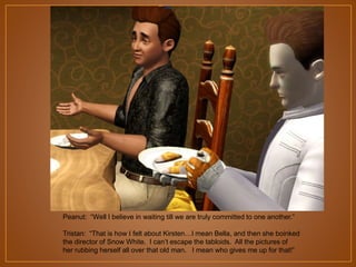 Peanut: “Well I believe in waiting till we are truly committed to one another.”
Tristan: “That is how I felt about Kirsten…I mean Bella, and then she boinked
the director of Snow White. I can‟t escape the tabloids. All the pictures of
her rubbing herself all over that old man. I mean who gives me up for that!”

 