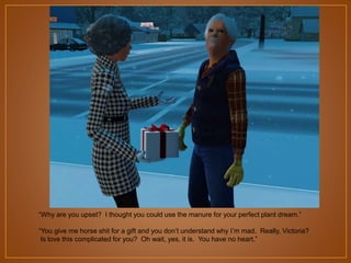 “Why are you upset? I thought you could use the manure for your perfect plant dream.”
“You give me horse shit for a gift and you don‟t understand why I‟m mad. Really, Victoria?
Is love this complicated for you? Oh wait, yes, it is. You have no heart.”

 