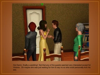 Hot Damn, finally a wedding! Not that any of the guests seemed very interested except for
Victoria. Oh maybe she was just waiting for him to say no so she could personally kick his
ass.

 