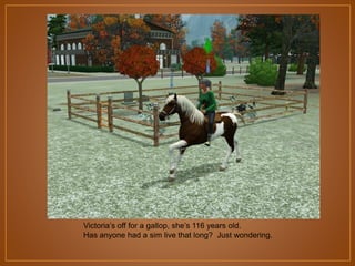Victoria‟s off for a gallop, she‟s 116 years old.
Has anyone had a sim live that long? Just wondering.

 