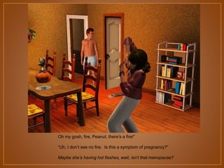 Oh my gosh, fire, Peanut, there‟s a fire!”
“Uh, I don‟t see no fire. Is this a symptom of pregnancy?”
Maybe she’s having hot flashes, wait, isn’t that menopause?

 