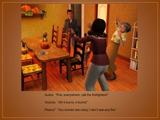 Audra: “Fire, everywhere, call the firefighters!”
Victoria: “Oh it burns, it burns!”
Peanut” “You women are crazy, I don‟t see any fire.”

 