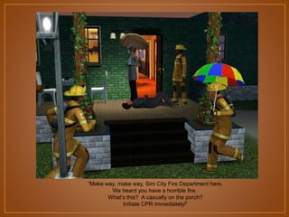 “Make way, make way, Sim City Fire Department here.
We heard you have a horrible fire.
What‟s this? A casualty on the porch?
Initiate CPR immediately!”

 