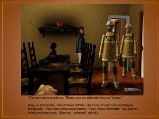 “We have more problems. These guys are glitched, they can‟t leave.”
Okay so technically I should have left them die in my dining room, but they‟re
firefighters. That‟s like killing super heroes. Even I have standards. So I had to
cheat and reset sims. Sue me. I cheated, I admit it.

 