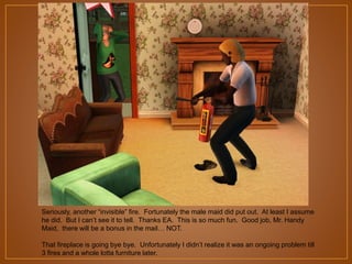 Seriously, another “invisible” fire. Fortunately the male maid did put out. At least I assume
he did. But I can‟t see it to tell. Thanks EA. This is so much fun. Good job, Mr. Handy
Maid, there will be a bonus in the mail… NOT.
That fireplace is going bye bye. Unfortunately I didn‟t realize it was an ongoing problem till
3 fires and a whole lotta furniture later.

 