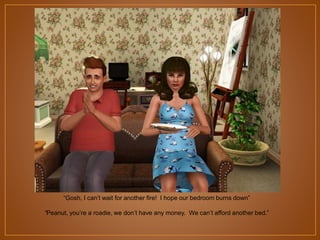 “Gosh, I can‟t wait for another fire! I hope our bedroom burns down”
“Peanut, you‟re a roadie, we don‟t have any money. We can‟t afford another bed.”

 