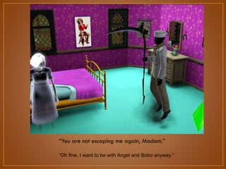 “You are not escaping me again, Madam.”
“Oh fine, I want to be with Angel and Bobo anyway.”

 