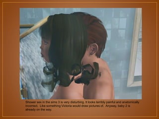 Shower sex in the sims 3 is very disturbing. It looks terribly painful and anatomically
incorrect. Like something Victoria would draw pictures of. Anyway, baby 2 is
already on the way.

 