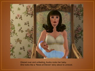 Glazed over and unfeeling, Audra rocks her baby.
She looks like a „News at Eleven‟ story about to unravel.

 