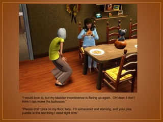 “I would love to, but my bladder incontinence is flaring up again. OH dear, I don‟t
think I can make the bathroom.”
“Please don‟t piss on my floor, lady. I‟m exhausted and starving, and your piss
puddle is the last thing I need right now.”

 